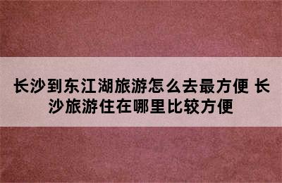 长沙到东江湖旅游怎么去最方便 长沙旅游住在哪里比较方便